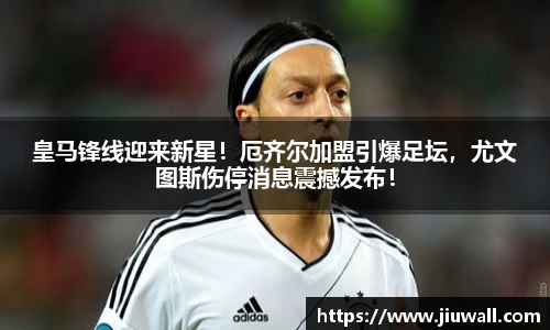 皇马锋线迎来新星！厄齐尔加盟引爆足坛，尤文图斯伤停消息震撼发布！