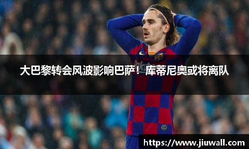 大巴黎转会风波影响巴萨！库蒂尼奥或将离队