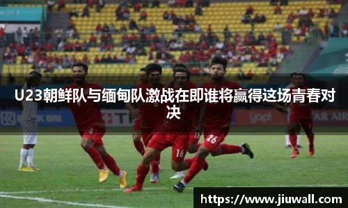 U23朝鲜队与缅甸队激战在即谁将赢得这场青春对决