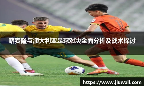 喀麦隆与澳大利亚足球对决全面分析及战术探讨