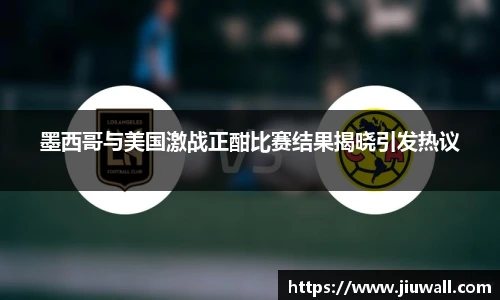 墨西哥与美国激战正酣比赛结果揭晓引发热议